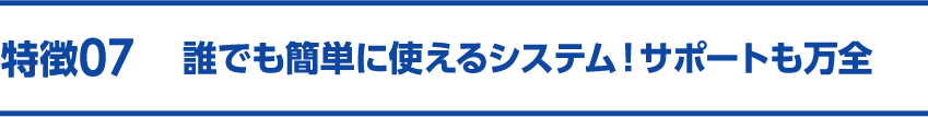 特徴07 誰でも簡単に使えるシステム！サポートも万全